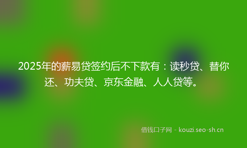 2025年的薪易贷签约后不下款有：读秒贷、替你还、功夫贷、京东金融、人人贷等。