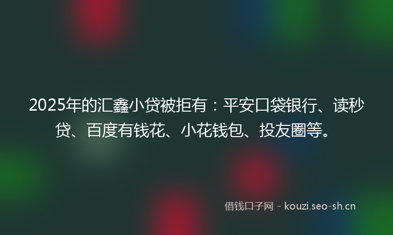 2025年的汇鑫小贷被拒有：平安口袋银行、读秒贷、百度有钱花、小花钱包、投友圈等。