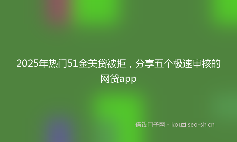 2025年热门51金美贷被拒，分享五个极速审核的网贷app