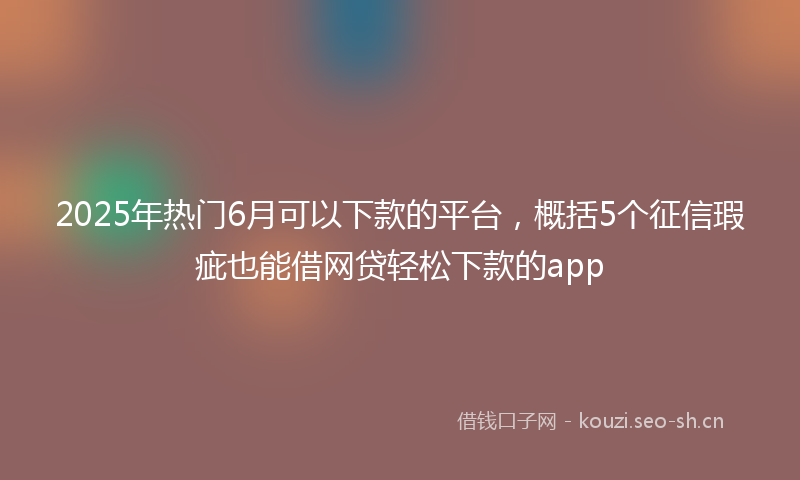 2025年热门6月可以下款的平台，概括5个征信瑕疵也能借网贷轻松下款的app