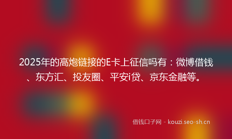 2025年的高炮链接的E卡上征信吗有：微博借钱、东方汇、投友圈、平安i贷、京东金融等。