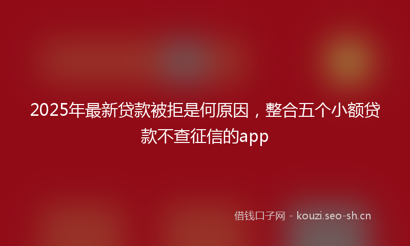 2025年最新贷款被拒是何原因，整合五个小额贷款不查征信的app