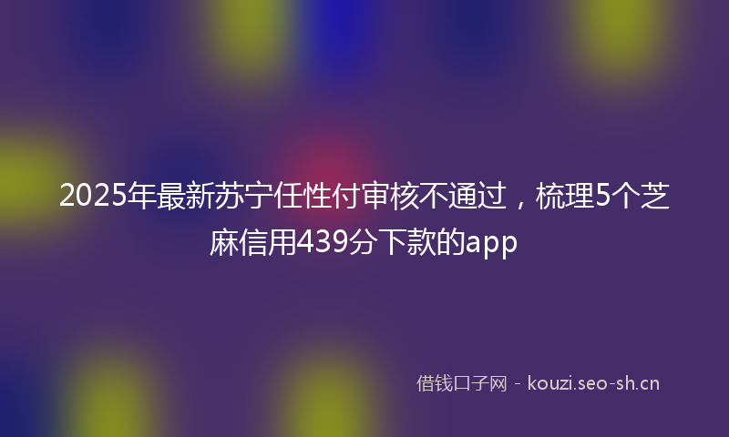2025年最新苏宁任性付审核不通过，梳理5个芝麻信用439分下款的app