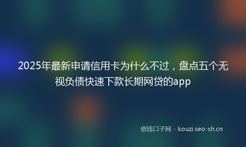 2025年最新申请信用卡为什么不过，盘点五个无视负债快速下款长期网贷的app