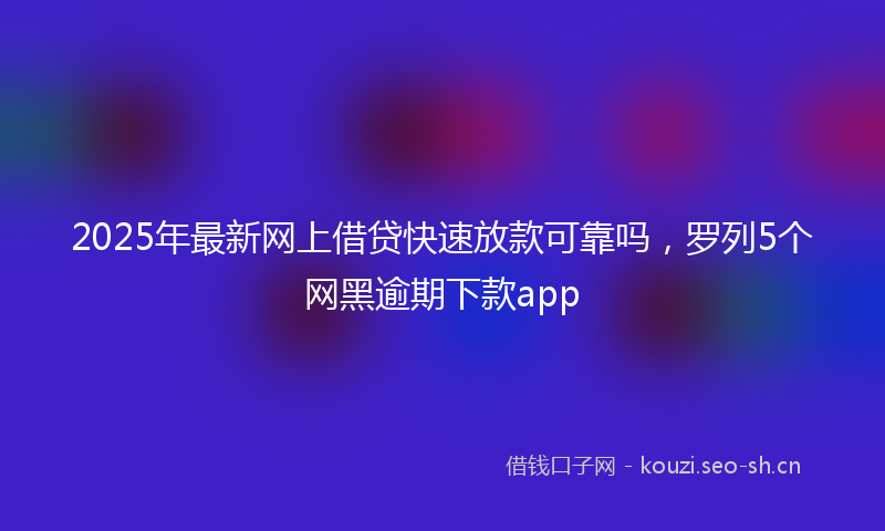 2025年最新网上借贷快速放款可靠吗，罗列5个网黑逾期下款app