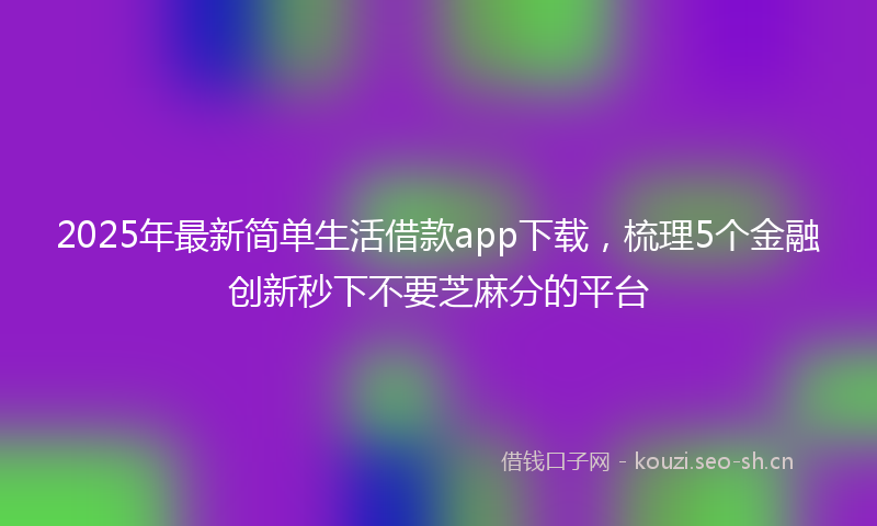 2025年最新简单生活借款app下载，梳理5个金融创新秒下不要芝麻分的平台