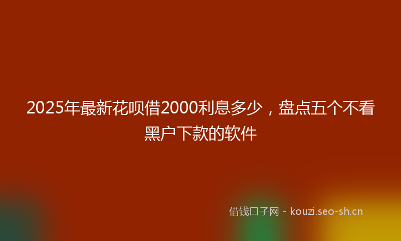 2025年最新花呗借2000利息多少，盘点五个不看黑户下款的软件