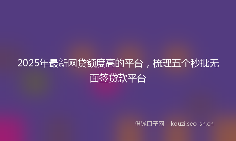 2025年最新网贷额度高的平台，梳理五个秒批无面签贷款平台