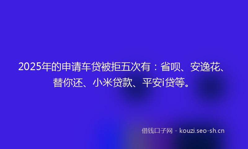 2025年的申请车贷被拒五次有:省呗、安逸花、替你还、小米贷款、平安i贷等。