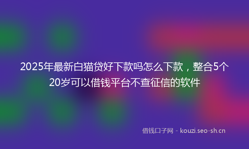 2025年最新白猫贷好下款吗怎么下款，整合5个20岁可以借钱平台不查征信的软件