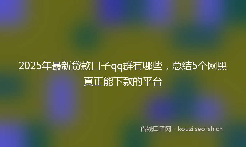 2025年最新贷款口子qq群有哪些，总结5个网黑真正能下款的平台