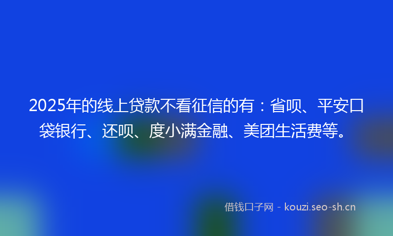 2025年的线上贷款不看征信的有：省呗、平安口袋银行、还呗、度小满金融、美团生活费等。