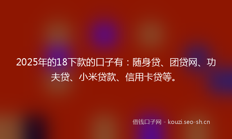 2025年的18下款的口子有：随身贷、团贷网、功夫贷、小米贷款、信用卡贷等。