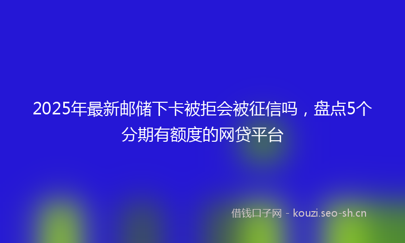 2025年最新邮储下卡被拒会被征信吗，盘点5个分期有额度的网贷平台