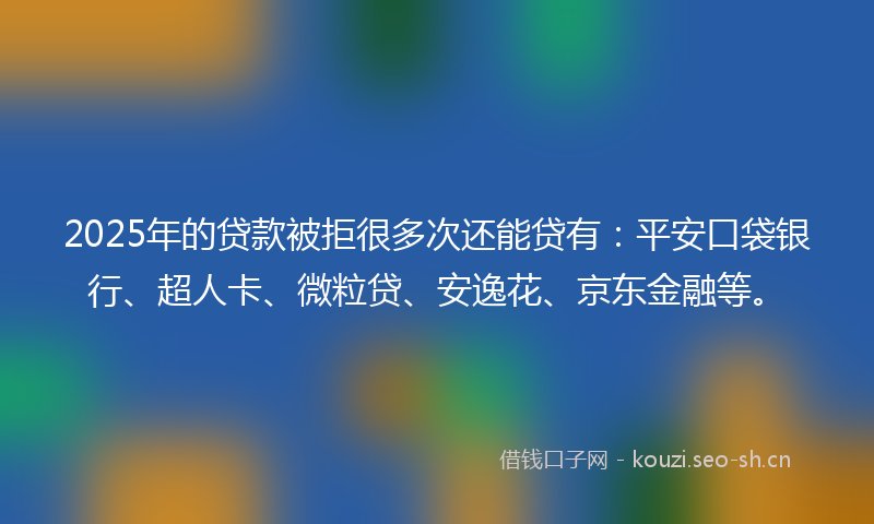 2025年的贷款被拒很多次还能贷有：平安口袋银行、超人卡、微粒贷、安逸花、京东金融等。