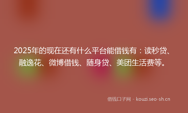 2025年的现在还有什么平台能借钱有：读秒贷、融逸花、微博借钱、随身贷、美团生活费等。