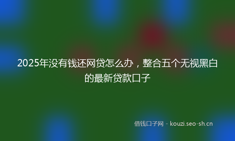 2025年没有钱还网贷怎么办，整合五个无视黑白的最新贷款口子
