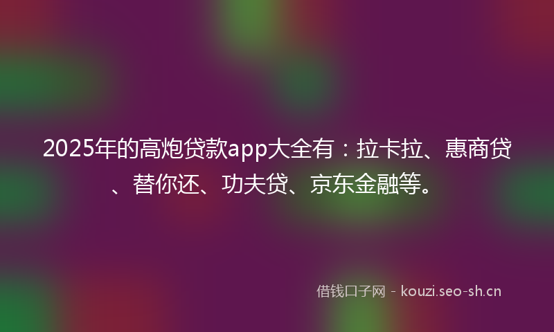 2025年的高炮贷款app大全有：拉卡拉、惠商贷、替你还、功夫贷、京东金融等。