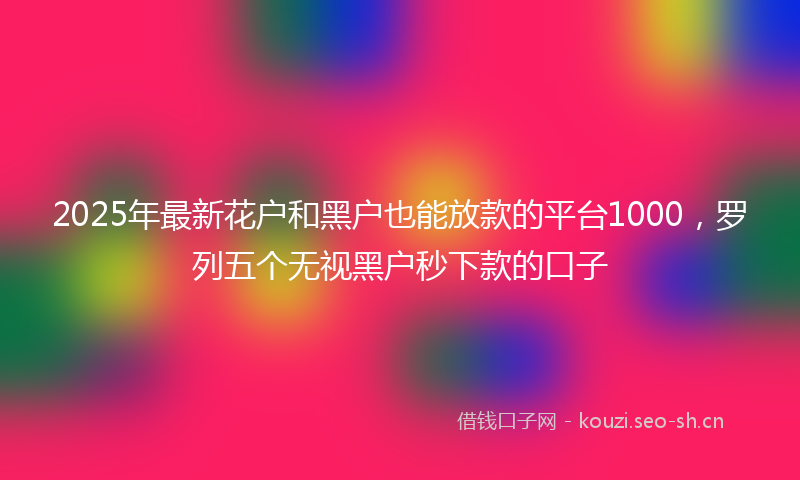 2025年最新花户和黑户也能放款的平台1000，罗列五个无视黑户秒下款的口子