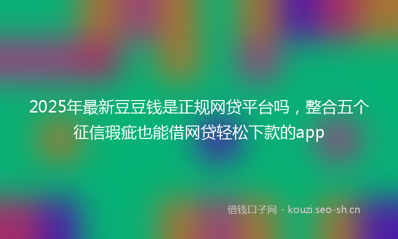 2025年最新豆豆钱是正规网贷平台吗，整合五个征信瑕疵也能借网贷轻松下款的app