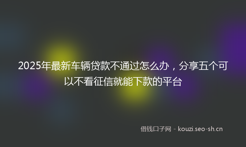 2025年最新车辆贷款不通过怎么办，分享五个可以不看征信就能下款的平台