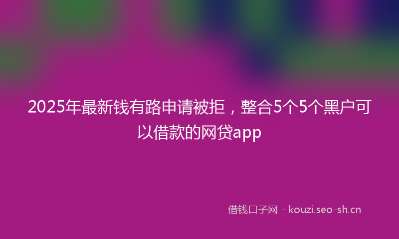 2025年最新钱有路申请被拒，整合5个5个黑户可以借款的网贷app