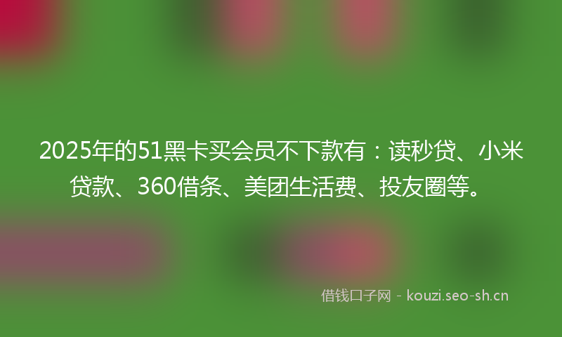 2025年的51黑卡买会员不下款有：读秒贷、小米贷款、360借条、美团生活费、投友圈等。
