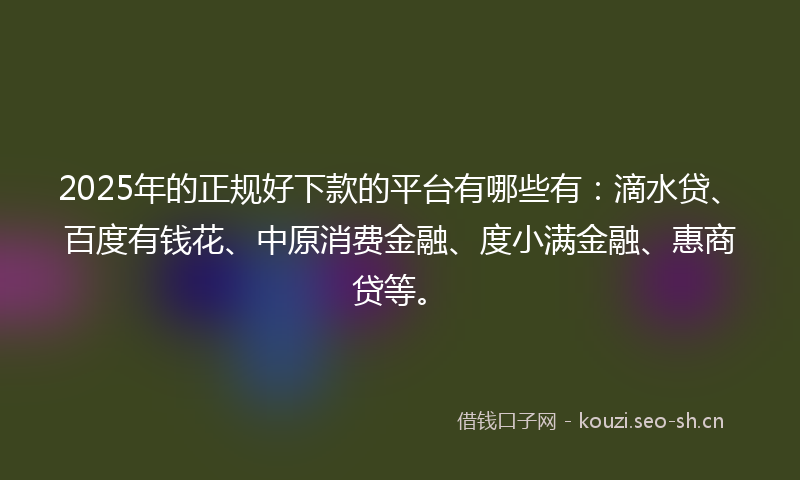 2025年的正规好下款的平台有哪些有：滴水贷、百度有钱花、中原消费金融、度小满金融、惠商贷等。