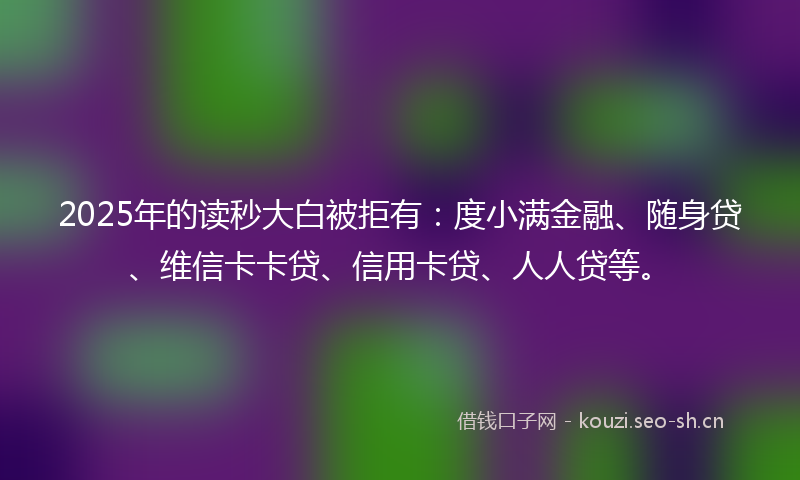 2025年的读秒大白被拒有：度小满金融、随身贷、维信卡卡贷、信用卡贷、人人贷等。