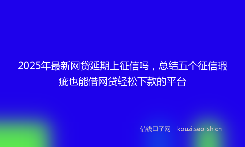 2025年最新网贷延期上征信吗，总结五个征信瑕疵也能借网贷轻松下款的平台