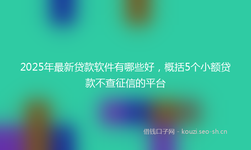 2025年最新贷款软件有哪些好，概括5个小额贷款不查征信的平台