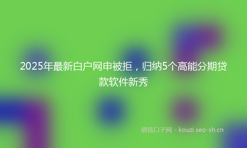 2025年最新白户网申被拒，归纳5个高能分期贷款软件新秀
