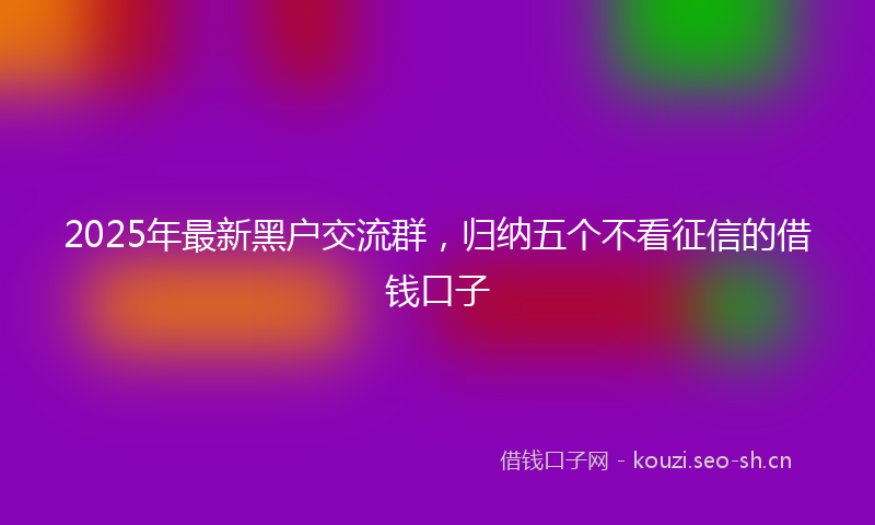 2025年最新黑户交流群，归纳五个不看征信的借钱口子