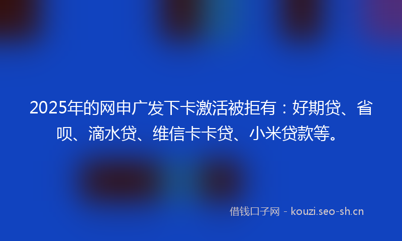 2025年的网申广发下卡激活被拒有：好期贷、省呗、滴水贷、维信卡卡贷、小米贷款等。