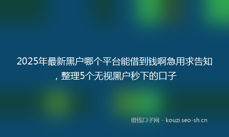 2025年最新黑户哪个平台能借到钱啊急用求告知，整理5个无视黑户秒下的口子