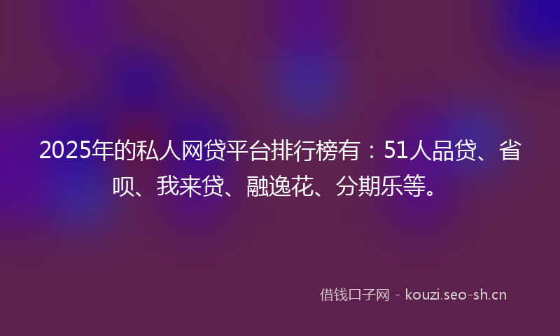2025年的私人网贷平台排行榜有：51人品贷、省呗、我来贷、融逸花、分期乐等。