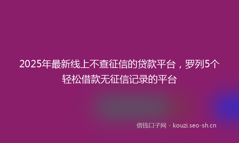2025年最新线上不查征信的贷款平台，罗列5个轻松借款无征信记录的平台