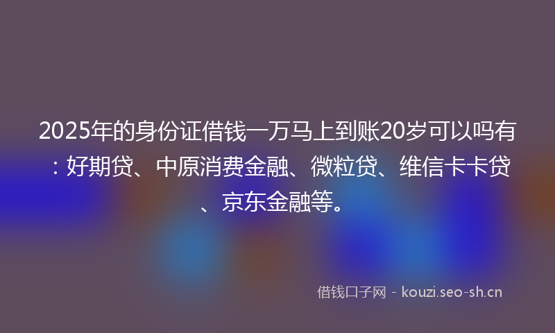 2025年的身份证借钱一万马上到账20岁可以吗有：好期贷、中原消费金融、微粒贷、维信卡卡贷、京东金融等。