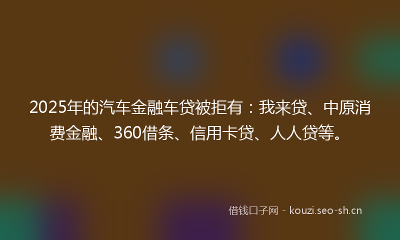 2025年的汽车金融车贷被拒有：我来贷、中原消费金融、360借条、信用卡贷、人人贷等。