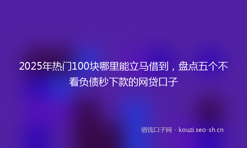 2025年热门100块哪里能立马借到，盘点五个不看负债秒下款的网贷口子