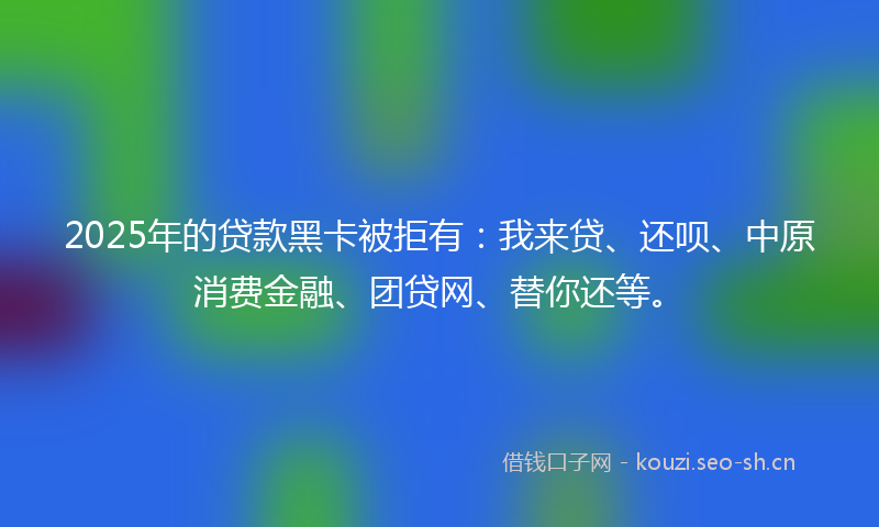 2025年的贷款黑卡被拒有：我来贷、还呗、中原消费金融、团贷网、替你还等。