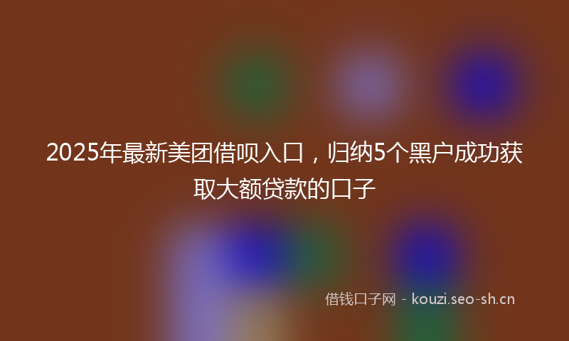 2025年最新美团借呗入口，归纳5个黑户成功获取大额贷款的口子