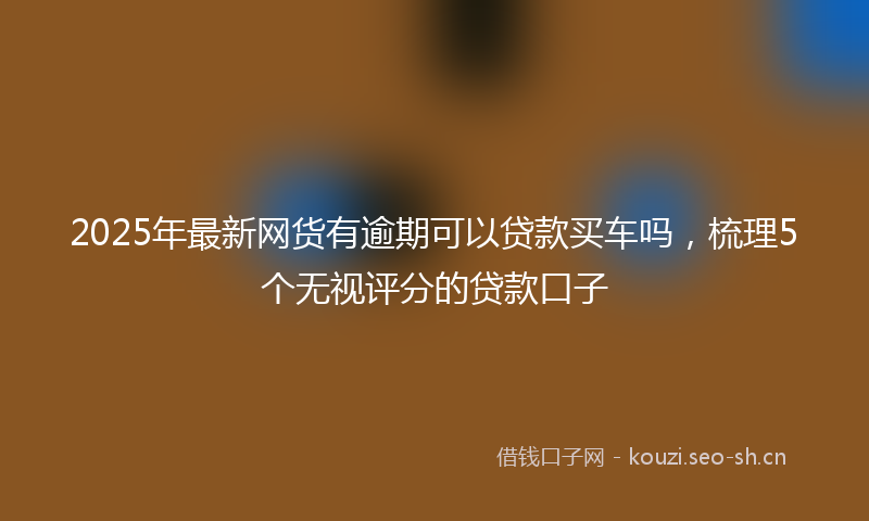 2025年最新网货有逾期可以贷款买车吗，梳理5个无视评分的贷款口子
