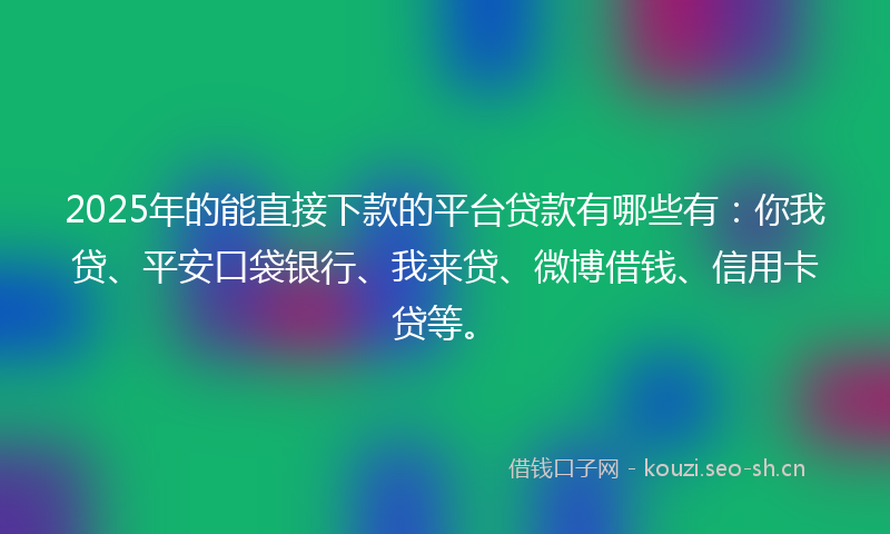 2025年的能直接下款的平台贷款有哪些有：你我贷、平安口袋银行、我来贷、微博借钱、信用卡贷等。