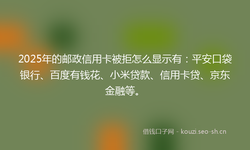 2025年的邮政信用卡被拒怎么显示有：平安口袋银行、百度有钱花、小米贷款、信用卡贷、京东金融等。
