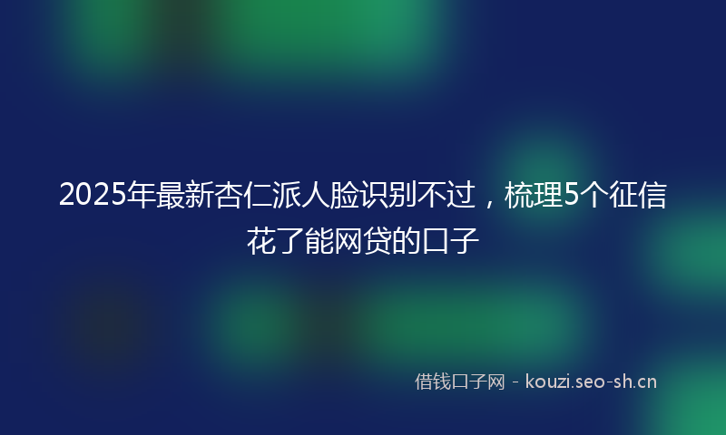 2025年最新杏仁派人脸识别不过，梳理5个征信花了能网贷的口子