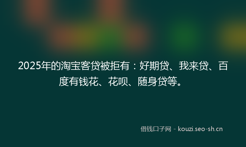2025年的淘宝客贷被拒有：好期贷、我来贷、百度有钱花、花呗、随身贷等。
