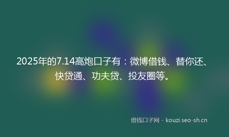 2025年的7.14高炮口子有：微博借钱、替你还、快贷通、功夫贷、投友圈等。