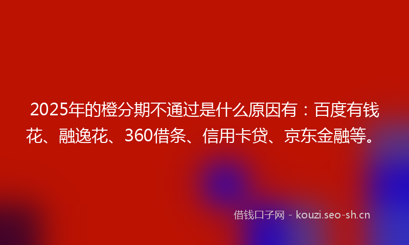 2025年的橙分期不通过是什么原因有：百度有钱花、融逸花、360借条、信用卡贷、京东金融等。
