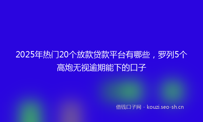 2025年热门20个放款贷款平台有哪些，罗列5个高炮无视逾期能下的口子